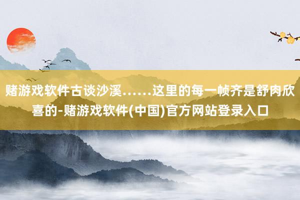 赌游戏软件古谈沙溪……这里的每一帧齐是舒肉欣喜的-赌游戏软件(中国)官方网站登录入口