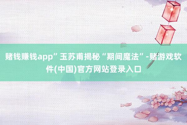 赌钱赚钱app”玉苏甫揭秘“期间魔法”-赌游戏软件(中国)官方网站登录入口