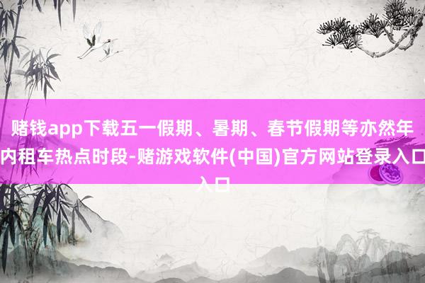 赌钱app下载五一假期、暑期、春节假期等亦然年内租车热点时段-赌游戏软件(中国)官方网站登录入口