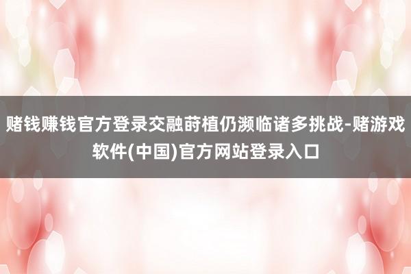 赌钱赚钱官方登录交融莳植仍濒临诸多挑战-赌游戏软件(中国)官方网站登录入口