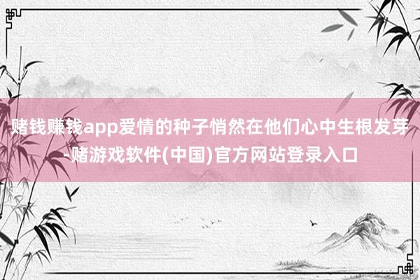 赌钱赚钱app爱情的种子悄然在他们心中生根发芽-赌游戏软件(中国)官方网站登录入口