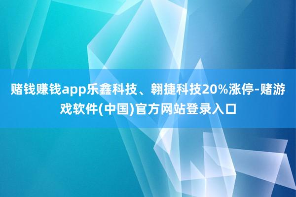 赌钱赚钱app乐鑫科技、翱捷科技20%涨停-赌游戏软件(中国)官方网站登录入口