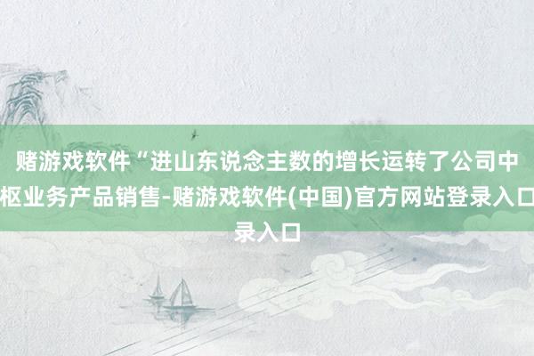 赌游戏软件“进山东说念主数的增长运转了公司中枢业务产品销售-赌游戏软件(中国)官方网站登录入口