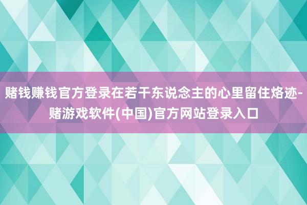 赌钱赚钱官方登录在若干东说念主的心里留住烙迹-赌游戏软件(中国)官方网站登录入口
