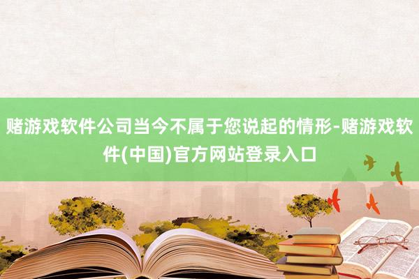 赌游戏软件公司当今不属于您说起的情形-赌游戏软件(中国)官方网站登录入口
