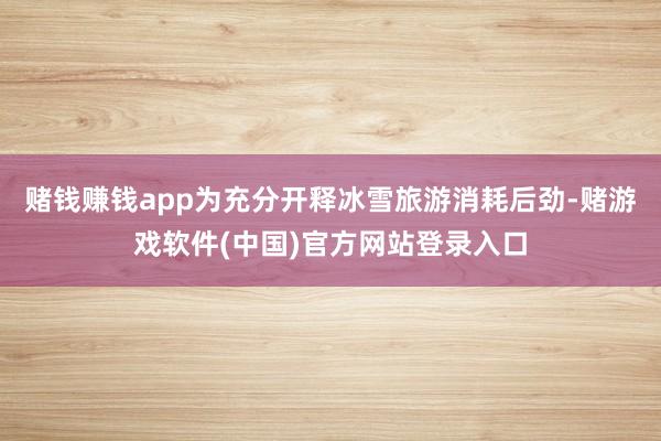 赌钱赚钱app为充分开释冰雪旅游消耗后劲-赌游戏软件(中国)官方网站登录入口