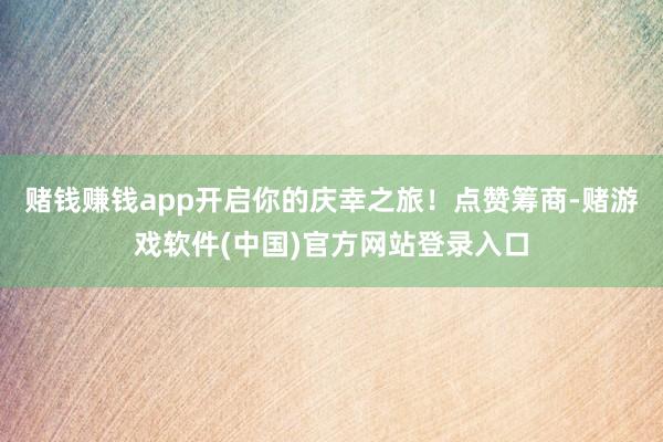 赌钱赚钱app开启你的庆幸之旅！点赞筹商-赌游戏软件(中国)官方网站登录入口