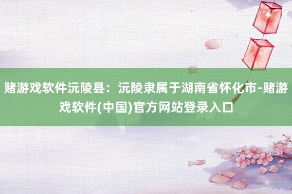 赌游戏软件沅陵县：沅陵隶属于湖南省怀化市-赌游戏软件(中国)官方网站登录入口