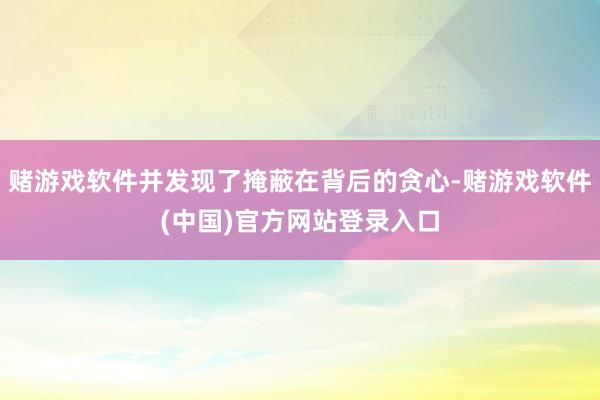 赌游戏软件并发现了掩蔽在背后的贪心-赌游戏软件(中国)官方网站登录入口