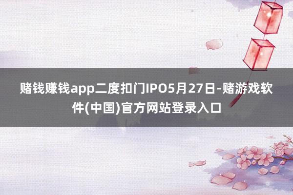 赌钱赚钱app　　二度扣门IPO　　5月27日-赌游戏软件(中国)官方网站登录入口