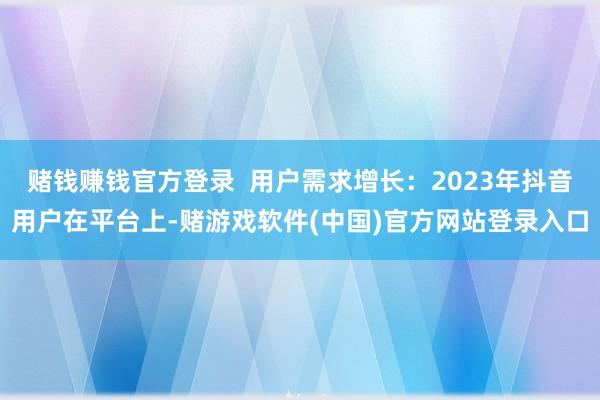赌钱赚钱官方登录  用户需求增长：2023年抖音用户在平台上-赌游戏软件(中国)官方网站登录入口