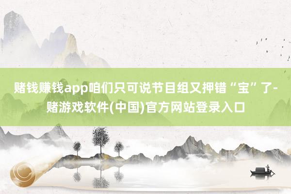 赌钱赚钱app咱们只可说节目组又押错“宝”了-赌游戏软件(中国)官方网站登录入口