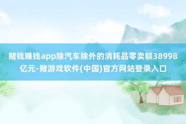 赌钱赚钱app除汽车除外的消耗品零卖额38998亿元-赌游戏软件(中国)官方网站登录入口