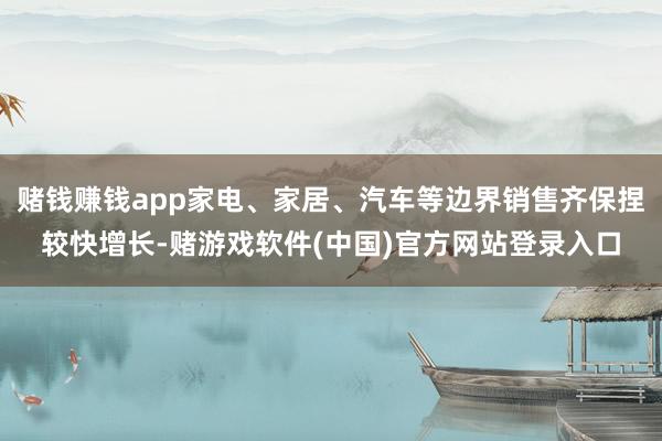 赌钱赚钱app家电、家居、汽车等边界销售齐保捏较快增长-赌游戏软件(中国)官方网站登录入口