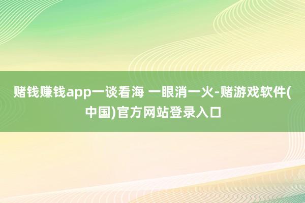 赌钱赚钱app一谈看海 一眼消一火-赌游戏软件(中国)官方网站登录入口