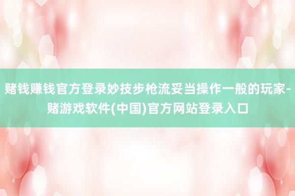 赌钱赚钱官方登录妙技步枪流妥当操作一般的玩家-赌游戏软件(中国)官方网站登录入口