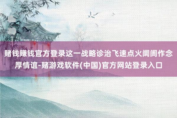 赌钱赚钱官方登录这一战略诊治飞速点火阛阓作念厚情谊-赌游戏软件(中国)官方网站登录入口
