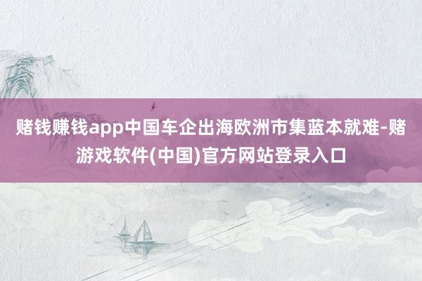 赌钱赚钱app中国车企出海欧洲市集蓝本就难-赌游戏软件(中国)官方网站登录入口