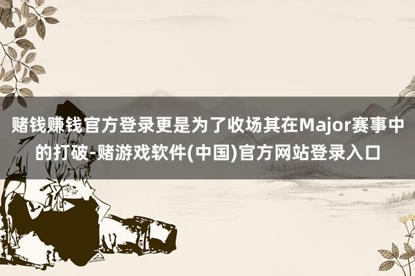 赌钱赚钱官方登录更是为了收场其在Major赛事中的打破-赌游戏软件(中国)官方网站登录入口