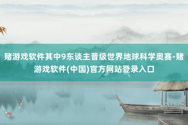 赌游戏软件其中9东谈主晋级世界地球科学奥赛-赌游戏软件(中国)官方网站登录入口