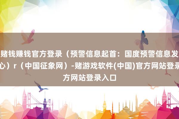 赌钱赚钱官方登录（预警信息起首：国度预警信息发布中心）r（中国征象网）-赌游戏软件(中国)官方网站登录入口