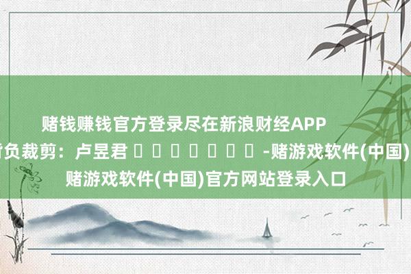 赌钱赚钱官方登录尽在新浪财经APP            						背负裁剪：卢昱君 							-赌游戏软件(中国)官方网站登录入口