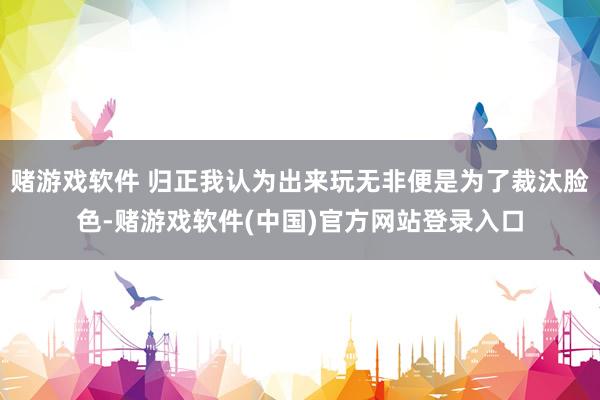 赌游戏软件 归正我认为出来玩无非便是为了裁汰脸色-赌游戏软件(中国)官方网站登录入口