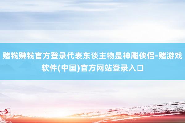 赌钱赚钱官方登录代表东谈主物是神雕侠侣-赌游戏软件(中国)官方网站登录入口