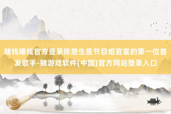 赌钱赚钱官方登录陈楚生是节目组官宣的第一位首发歌手-赌游戏软件(中国)官方网站登录入口