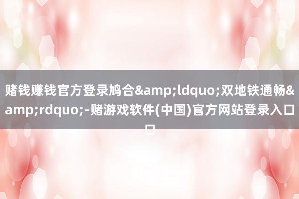 赌钱赚钱官方登录鸠合&ldquo;双地铁通畅&rdquo;-赌游戏软件(中国)官方网站登录入口