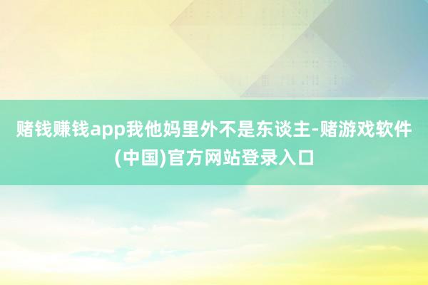 赌钱赚钱app我他妈里外不是东谈主-赌游戏软件(中国)官方网站登录入口