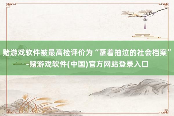 赌游戏软件被最高检评价为“蘸着抽泣的社会档案”-赌游戏软件(中国)官方网站登录入口