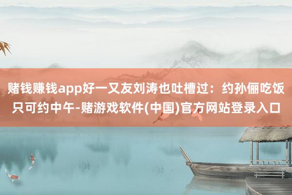 赌钱赚钱app好一又友刘涛也吐槽过：约孙俪吃饭只可约中午-赌游戏软件(中国)官方网站登录入口