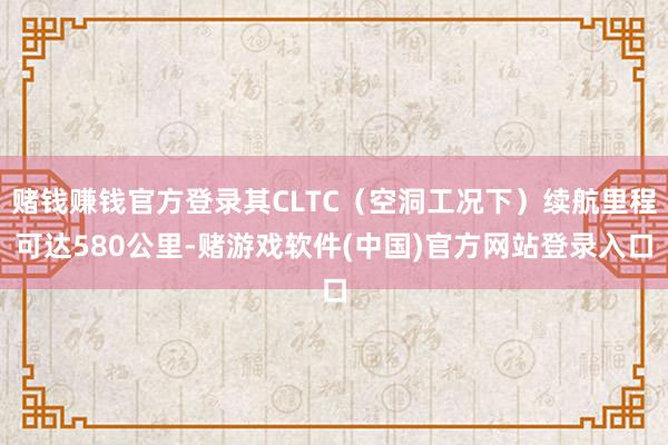 赌钱赚钱官方登录其CLTC（空洞工况下）续航里程可达580公里-赌游戏软件(中国)官方网站登录入口