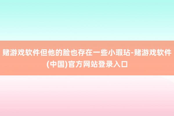 赌游戏软件但他的脸也存在一些小瑕玷-赌游戏软件(中国)官方网站登录入口