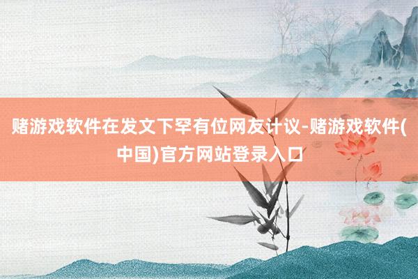 赌游戏软件在发文下罕有位网友计议-赌游戏软件(中国)官方网站登录入口