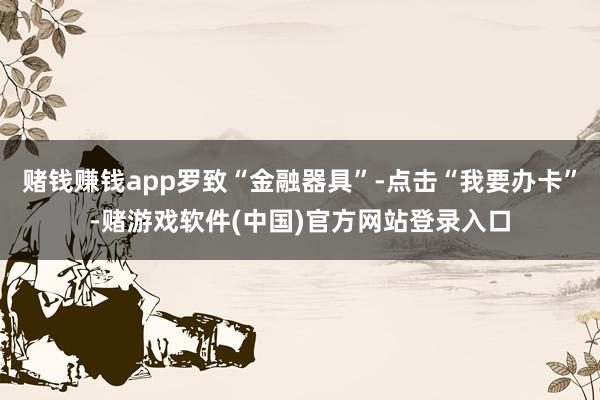 赌钱赚钱app罗致“金融器具”-点击“我要办卡”-赌游戏软件(中国)官方网站登录入口