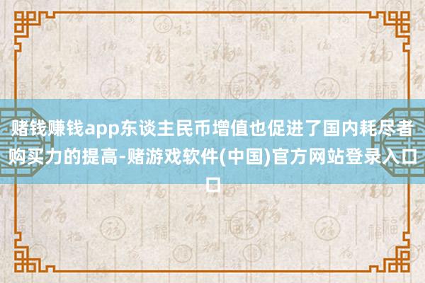 赌钱赚钱app东谈主民币增值也促进了国内耗尽者购买力的提高-赌游戏软件(中国)官方网站登录入口