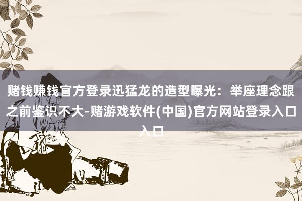 赌钱赚钱官方登录迅猛龙的造型曝光：举座理念跟之前鉴识不大-赌游戏软件(中国)官方网站登录入口