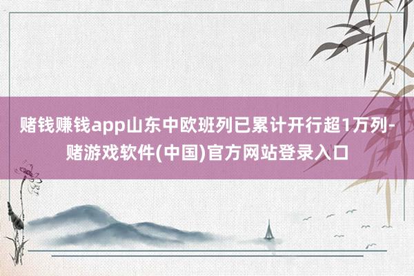 赌钱赚钱app山东中欧班列已累计开行超1万列-赌游戏软件(中国)官方网站登录入口