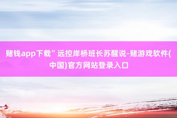 赌钱app下载”远控岸桥班长苏醒说-赌游戏软件(中国)官方网站登录入口