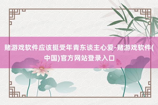 赌游戏软件应该挺受年青东谈主心爱-赌游戏软件(中国)官方网站登录入口