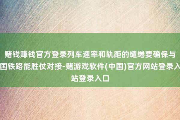赌钱赚钱官方登录列车速率和轨距的缱绻要确保与中国铁路能胜仗对接-赌游戏软件(中国)官方网站登录入口