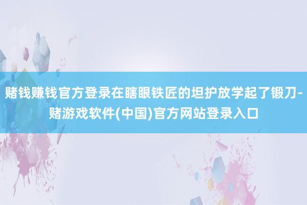 赌钱赚钱官方登录在瞎眼铁匠的坦护放学起了锻刀-赌游戏软件(中国)官方网站登录入口