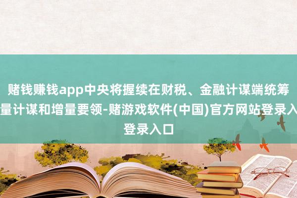 赌钱赚钱app中央将握续在财税、金融计谋端统筹存量计谋和增量要领-赌游戏软件(中国)官方网站登录入口
