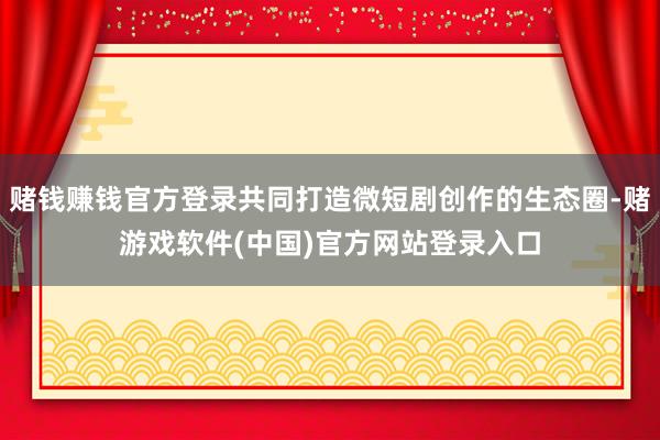 赌钱赚钱官方登录共同打造微短剧创作的生态圈-赌游戏软件(中国)官方网站登录入口