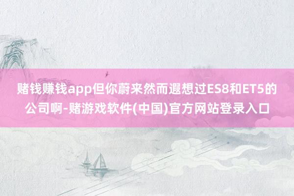 赌钱赚钱app但你蔚来然而遐想过ES8和ET5的公司啊-赌游戏软件(中国)官方网站登录入口