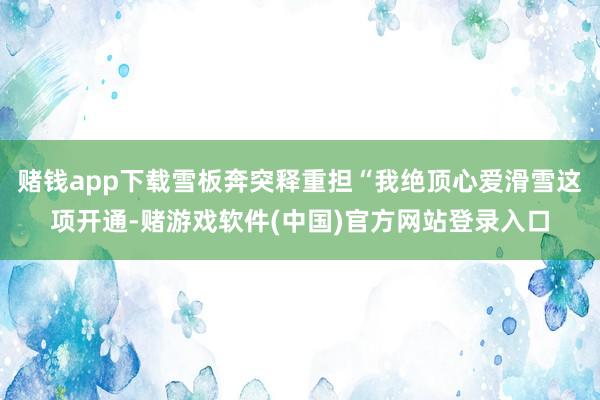 赌钱app下载雪板奔突释重担“我绝顶心爱滑雪这项开通-赌游戏软件(中国)官方网站登录入口
