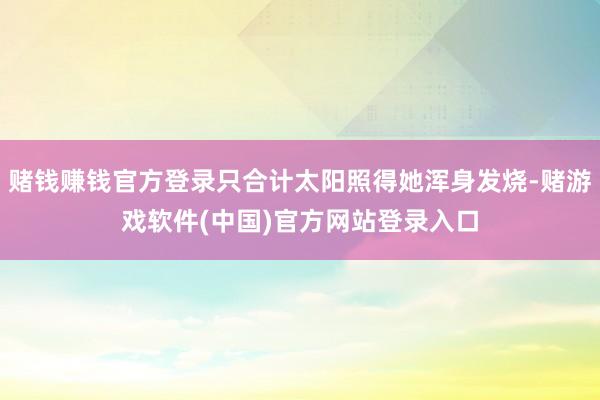 赌钱赚钱官方登录只合计太阳照得她浑身发烧-赌游戏软件(中国)官方网站登录入口