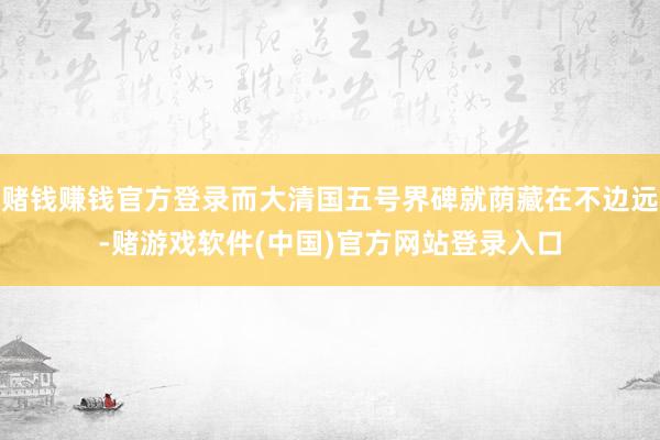赌钱赚钱官方登录而大清国五号界碑就荫藏在不边远-赌游戏软件(中国)官方网站登录入口